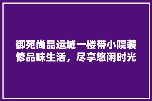 御苑尚品运城一楼带小院装修品味生活，尽享悠闲时光