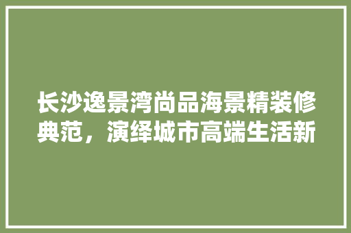 长沙逸景湾尚品海景精装修典范，演绎城市高端生活新篇章