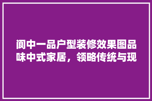 阆中一品户型装修效果图品味中式家居，领略传统与现代的完美融合