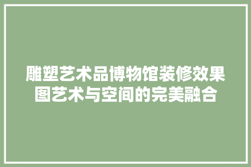 雕塑艺术品博物馆装修效果图艺术与空间的完美融合
