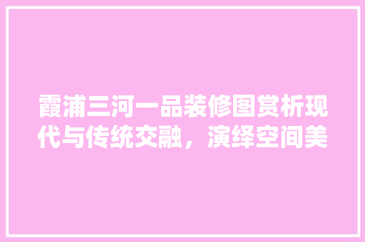 霞浦三河一品装修图赏析现代与传统交融，演绎空间美学新篇章