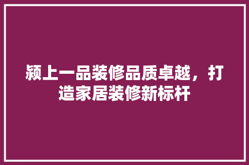 颍上一品装修品质卓越，打造家居装修新标杆