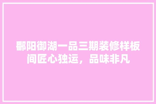 鄱阳御湖一品三期装修样板间匠心独运，品味非凡