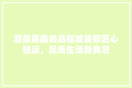 酒泉嘉鑫尚品福城装修匠心独运，品质生活新典范