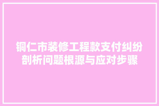 铜仁市装修工程款支付纠纷剖析问题根源与应对步骤