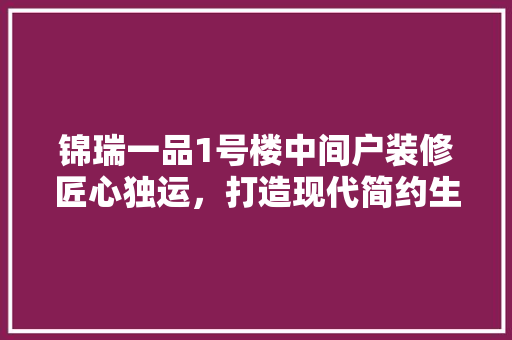 锦瑞一品1号楼中间户装修匠心独运，打造现代简约生活空间