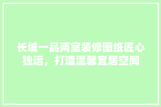 长城一品两室装修图纸匠心独运，打造温馨宜居空间