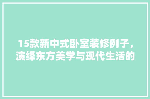 15款新中式卧室装修例子，演绎东方美学与现代生活的和谐交融