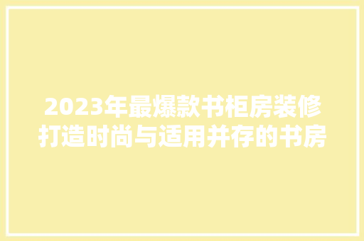2023年最爆款书柜房装修打造时尚与适用并存的书房空间