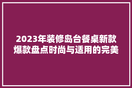 2023年装修岛台餐桌新款爆款盘点时尚与适用的完美融合