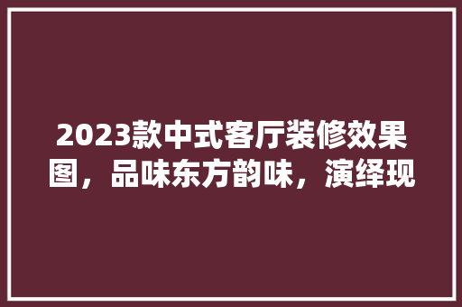 2023款中式客厅装修效果图，品味东方韵味，演绎现代家居风情