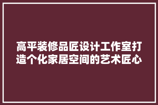 高平装修品匠设计工作室打造个化家居空间的艺术匠心