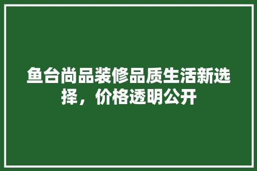 鱼台尚品装修品质生活新选择，价格透明公开