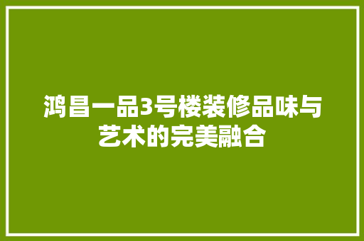 鸿昌一品3号楼装修品味与艺术的完美融合