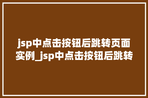jsp中点击按钮后跳转页面实例_jsp中点击按钮后跳转页面实例轻松实现页面跳转功能