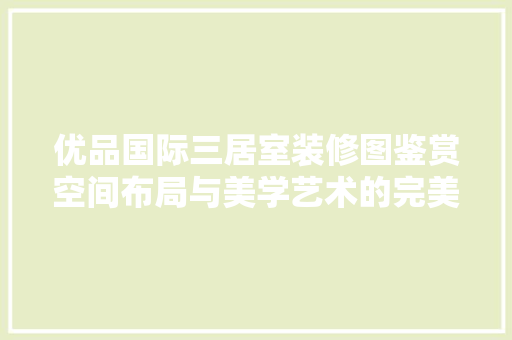 优品国际三居室装修图鉴赏空间布局与美学艺术的完美融合