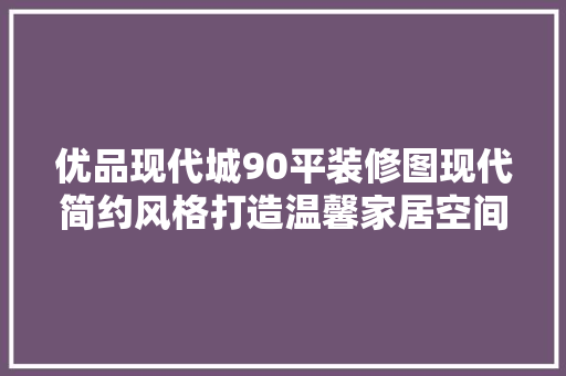 优品现代城90平装修图现代简约风格打造温馨家居空间