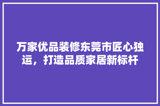 万家优品装修东莞市匠心独运，打造品质家居新标杆