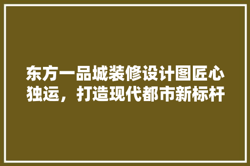 东方一品城装修设计图匠心独运，打造现代都市新标杆
