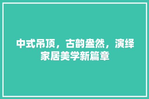 中式吊顶，古韵盎然，演绎家居美学新篇章