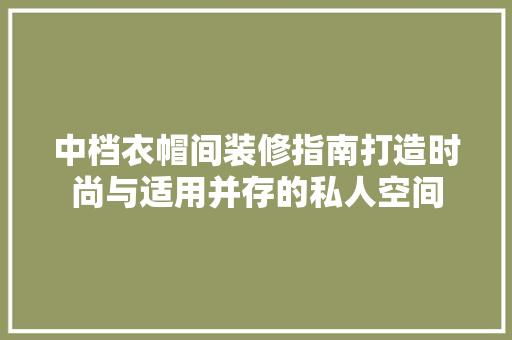 中档衣帽间装修指南打造时尚与适用并存的私人空间