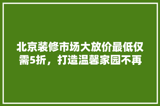 北京装修市场大放价最低仅需5折，打造温馨家园不再遥不可及！  第1张