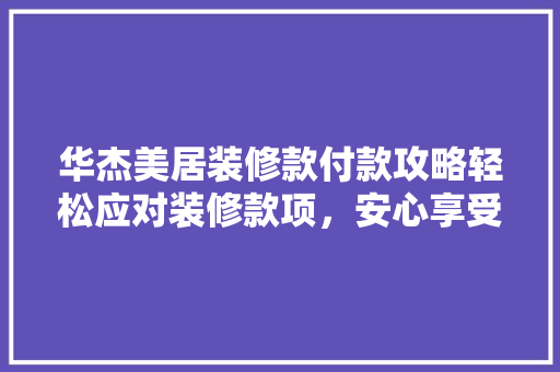 华杰美居装修款付款攻略轻松应对装修款项，安心享受美好生活