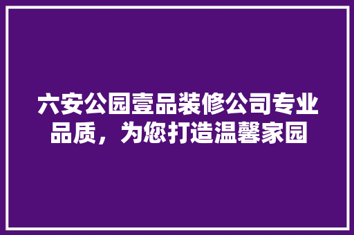 六安公园壹品装修公司专业品质，为您打造温馨家园