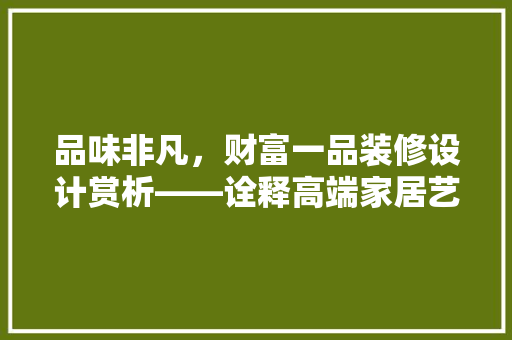 品味非凡，财富一品装修设计赏析——诠释高端家居艺术之美