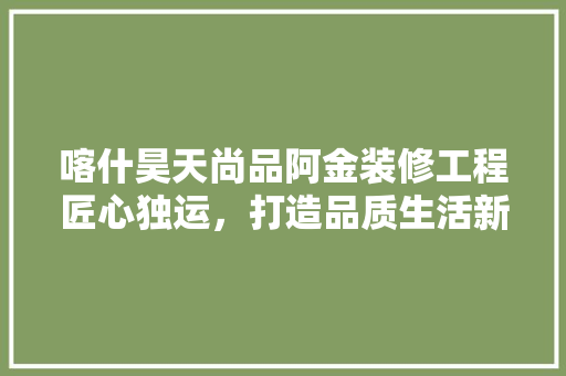 喀什昊天尚品阿金装修工程匠心独运，打造品质生活新标杆