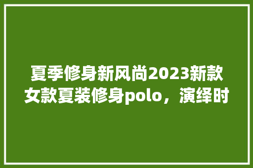 夏季修身新风尚2023新款女款夏装修身polo，演绎时尚与舒适的双重魅力  第1张