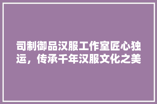 司制御品汉服工作室匠心独运，传承千年汉服文化之美  第1张