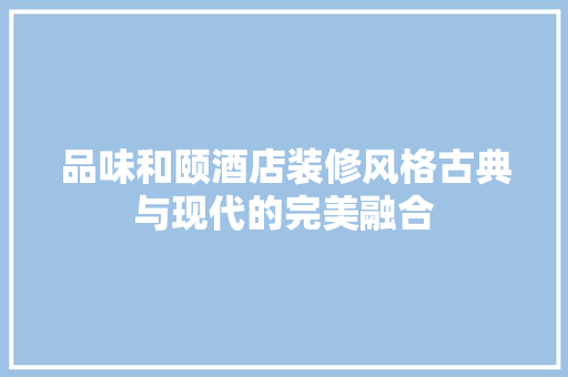 品味和颐酒店装修风格古典与现代的完美融合