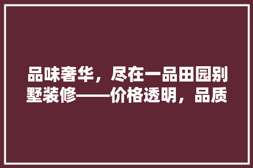 品味奢华，尽在一品田园别墅装修——价格透明，品质卓越