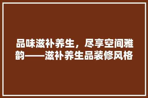 品味滋补养生，尽享空间雅韵——滋补养生品装修风格效果图