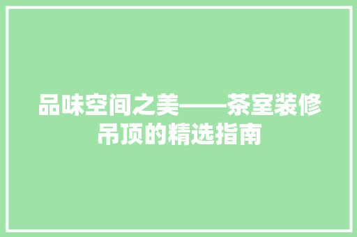 品味空间之美——茶室装修吊顶的精选指南