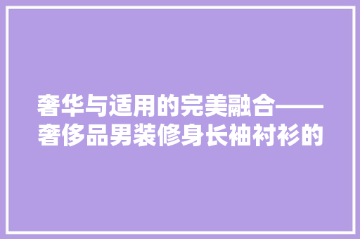 奢华与适用的完美融合——奢侈品男装修身长袖衬衫的魅力