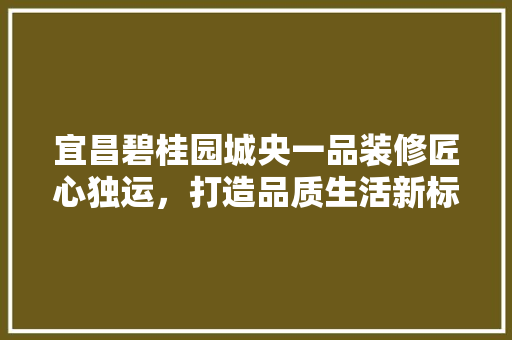 宜昌碧桂园城央一品装修匠心独运，打造品质生活新标杆