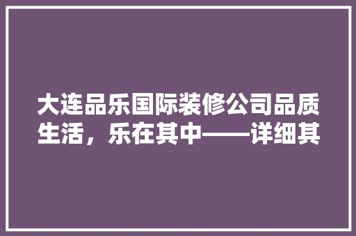 大连品乐国际装修公司品质生活，乐在其中——详细其装修实力与口碑