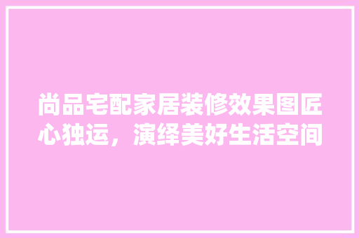 尚品宅配家居装修效果图匠心独运，演绎美好生活空间