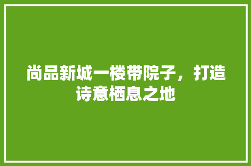 尚品新城一楼带院子，打造诗意栖息之地