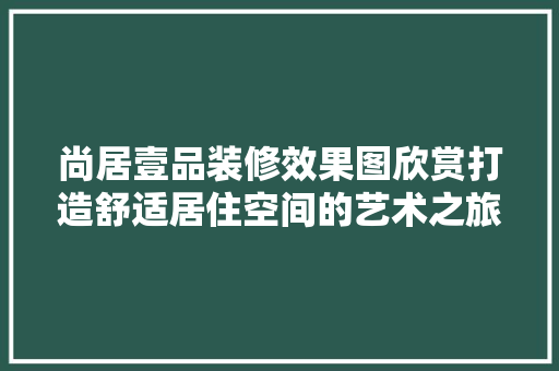 尚居壹品装修效果图欣赏打造舒适居住空间的艺术之旅