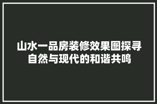 山水一品房装修效果图探寻自然与现代的和谐共鸣