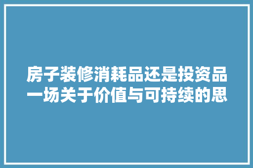 房子装修消耗品还是投资品一场关于价值与可持续的思辨