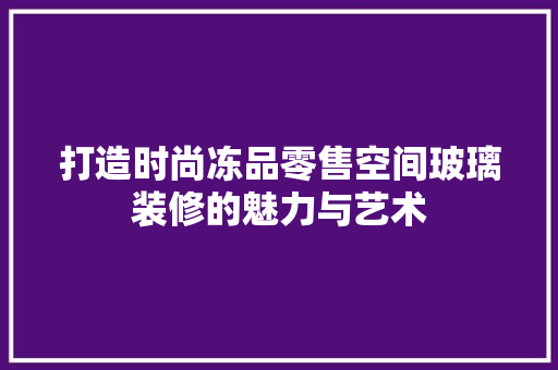 打造时尚冻品零售空间玻璃装修的魅力与艺术