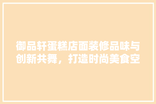 御品轩蛋糕店面装修品味与创新共舞，打造时尚美食空间