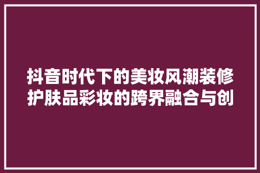 抖音时代下的美妆风潮装修护肤品彩妆的跨界融合与创新