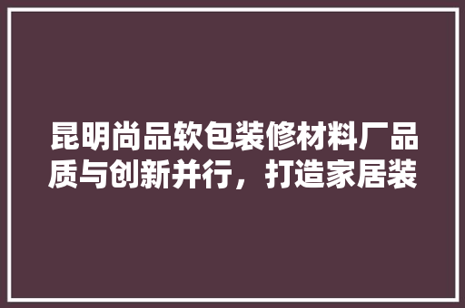 昆明尚品软包装修材料厂品质与创新并行，打造家居装修新标杆