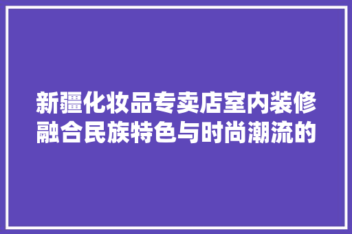新疆化妆品专卖店室内装修融合民族特色与时尚潮流的完美演绎