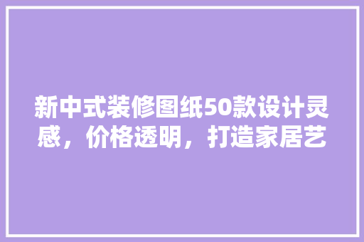 新中式装修图纸50款设计灵感，价格透明，打造家居艺术新风尚